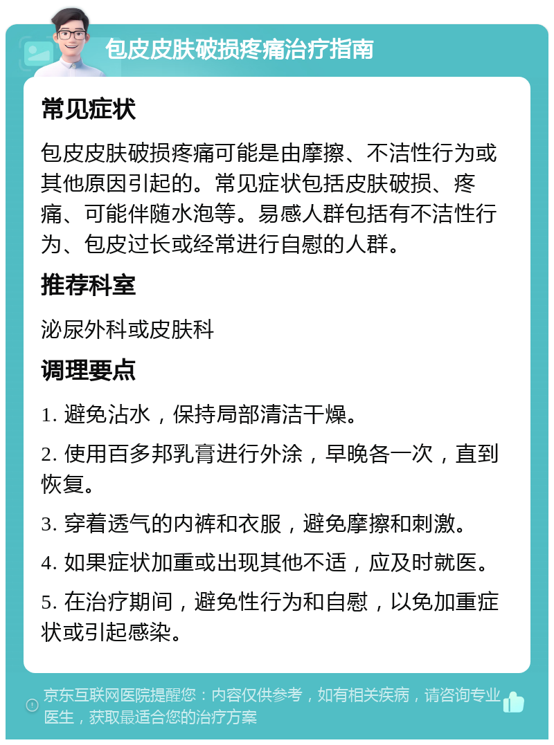 包皮皮肤破损疼痛治疗指南 常见症状 包皮皮肤破损疼痛可能是由摩擦、不洁性行为或其他原因引起的。常见症状包括皮肤破损、疼痛、可能伴随水泡等。易感人群包括有不洁性行为、包皮过长或经常进行自慰的人群。 推荐科室 泌尿外科或皮肤科 调理要点 1. 避免沾水，保持局部清洁干燥。 2. 使用百多邦乳膏进行外涂，早晚各一次，直到恢复。 3. 穿着透气的内裤和衣服，避免摩擦和刺激。 4. 如果症状加重或出现其他不适，应及时就医。 5. 在治疗期间，避免性行为和自慰，以免加重症状或引起感染。