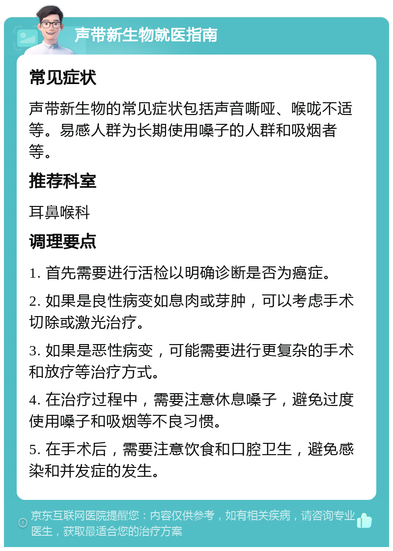 声带新生物就医指南 常见症状 声带新生物的常见症状包括声音嘶哑、喉咙不适等。易感人群为长期使用嗓子的人群和吸烟者等。 推荐科室 耳鼻喉科 调理要点 1. 首先需要进行活检以明确诊断是否为癌症。 2. 如果是良性病变如息肉或芽肿，可以考虑手术切除或激光治疗。 3. 如果是恶性病变，可能需要进行更复杂的手术和放疗等治疗方式。 4. 在治疗过程中，需要注意休息嗓子，避免过度使用嗓子和吸烟等不良习惯。 5. 在手术后，需要注意饮食和口腔卫生，避免感染和并发症的发生。