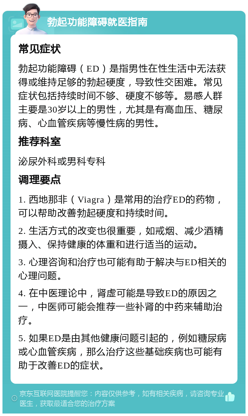 勃起功能障碍就医指南 常见症状 勃起功能障碍（ED）是指男性在性生活中无法获得或维持足够的勃起硬度，导致性交困难。常见症状包括持续时间不够、硬度不够等。易感人群主要是30岁以上的男性，尤其是有高血压、糖尿病、心血管疾病等慢性病的男性。 推荐科室 泌尿外科或男科专科 调理要点 1. 西地那非（Viagra）是常用的治疗ED的药物，可以帮助改善勃起硬度和持续时间。 2. 生活方式的改变也很重要，如戒烟、减少酒精摄入、保持健康的体重和进行适当的运动。 3. 心理咨询和治疗也可能有助于解决与ED相关的心理问题。 4. 在中医理论中，肾虚可能是导致ED的原因之一，中医师可能会推荐一些补肾的中药来辅助治疗。 5. 如果ED是由其他健康问题引起的，例如糖尿病或心血管疾病，那么治疗这些基础疾病也可能有助于改善ED的症状。