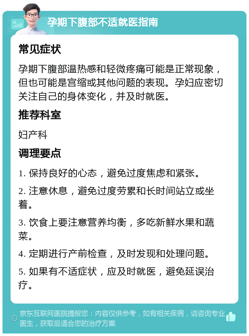 孕期下腹部不适就医指南 常见症状 孕期下腹部温热感和轻微疼痛可能是正常现象，但也可能是宫缩或其他问题的表现。孕妇应密切关注自己的身体变化，并及时就医。 推荐科室 妇产科 调理要点 1. 保持良好的心态，避免过度焦虑和紧张。 2. 注意休息，避免过度劳累和长时间站立或坐着。 3. 饮食上要注意营养均衡，多吃新鲜水果和蔬菜。 4. 定期进行产前检查，及时发现和处理问题。 5. 如果有不适症状，应及时就医，避免延误治疗。