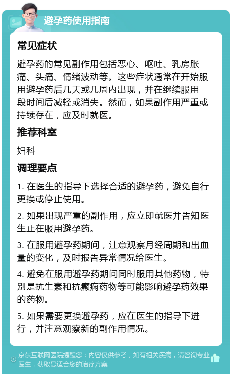 避孕药使用指南 常见症状 避孕药的常见副作用包括恶心、呕吐、乳房胀痛、头痛、情绪波动等。这些症状通常在开始服用避孕药后几天或几周内出现，并在继续服用一段时间后减轻或消失。然而，如果副作用严重或持续存在，应及时就医。 推荐科室 妇科 调理要点 1. 在医生的指导下选择合适的避孕药，避免自行更换或停止使用。 2. 如果出现严重的副作用，应立即就医并告知医生正在服用避孕药。 3. 在服用避孕药期间，注意观察月经周期和出血量的变化，及时报告异常情况给医生。 4. 避免在服用避孕药期间同时服用其他药物，特别是抗生素和抗癫痫药物等可能影响避孕药效果的药物。 5. 如果需要更换避孕药，应在医生的指导下进行，并注意观察新的副作用情况。