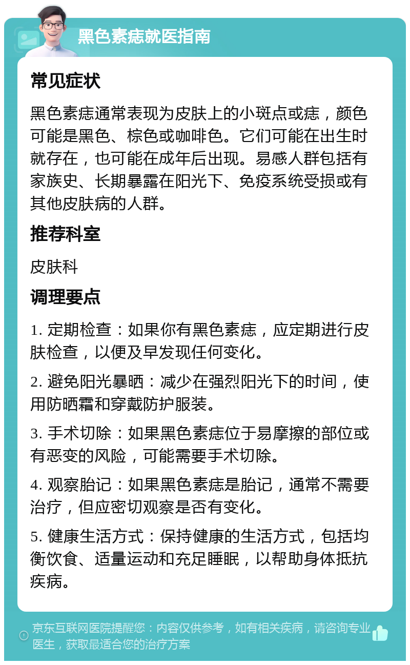 黑色素痣就医指南 常见症状 黑色素痣通常表现为皮肤上的小斑点或痣，颜色可能是黑色、棕色或咖啡色。它们可能在出生时就存在，也可能在成年后出现。易感人群包括有家族史、长期暴露在阳光下、免疫系统受损或有其他皮肤病的人群。 推荐科室 皮肤科 调理要点 1. 定期检查：如果你有黑色素痣，应定期进行皮肤检查，以便及早发现任何变化。 2. 避免阳光暴晒：减少在强烈阳光下的时间，使用防晒霜和穿戴防护服装。 3. 手术切除：如果黑色素痣位于易摩擦的部位或有恶变的风险，可能需要手术切除。 4. 观察胎记：如果黑色素痣是胎记，通常不需要治疗，但应密切观察是否有变化。 5. 健康生活方式：保持健康的生活方式，包括均衡饮食、适量运动和充足睡眠，以帮助身体抵抗疾病。