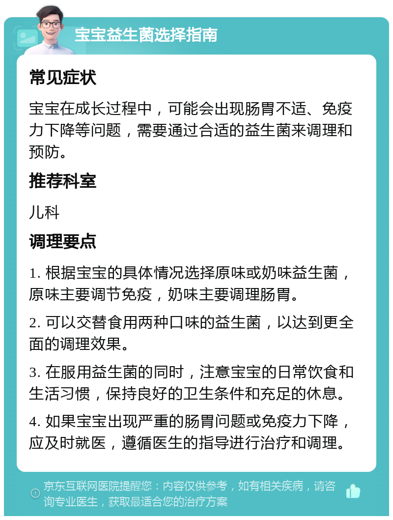 宝宝益生菌选择指南 常见症状 宝宝在成长过程中，可能会出现肠胃不适、免疫力下降等问题，需要通过合适的益生菌来调理和预防。 推荐科室 儿科 调理要点 1. 根据宝宝的具体情况选择原味或奶味益生菌，原味主要调节免疫，奶味主要调理肠胃。 2. 可以交替食用两种口味的益生菌，以达到更全面的调理效果。 3. 在服用益生菌的同时，注意宝宝的日常饮食和生活习惯，保持良好的卫生条件和充足的休息。 4. 如果宝宝出现严重的肠胃问题或免疫力下降，应及时就医，遵循医生的指导进行治疗和调理。