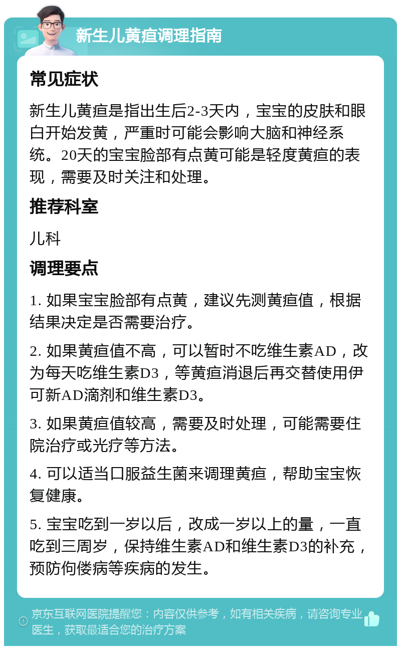 新生儿黄疸调理指南 常见症状 新生儿黄疸是指出生后2-3天内，宝宝的皮肤和眼白开始发黄，严重时可能会影响大脑和神经系统。20天的宝宝脸部有点黄可能是轻度黄疸的表现，需要及时关注和处理。 推荐科室 儿科 调理要点 1. 如果宝宝脸部有点黄，建议先测黄疸值，根据结果决定是否需要治疗。 2. 如果黄疸值不高，可以暂时不吃维生素AD，改为每天吃维生素D3，等黄疸消退后再交替使用伊可新AD滴剂和维生素D3。 3. 如果黄疸值较高，需要及时处理，可能需要住院治疗或光疗等方法。 4. 可以适当口服益生菌来调理黄疸，帮助宝宝恢复健康。 5. 宝宝吃到一岁以后，改成一岁以上的量，一直吃到三周岁，保持维生素AD和维生素D3的补充，预防佝偻病等疾病的发生。