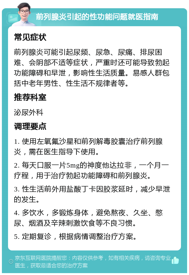 前列腺炎引起的性功能问题就医指南 常见症状 前列腺炎可能引起尿频、尿急、尿痛、排尿困难、会阴部不适等症状，严重时还可能导致勃起功能障碍和早泄，影响性生活质量。易感人群包括中老年男性、性生活不规律者等。 推荐科室 泌尿外科 调理要点 1. 使用左氧氟沙星和前列解毒胶囊治疗前列腺炎，需在医生指导下使用。 2. 每天口服一片5mg的神度他达拉非，一个月一疗程，用于治疗勃起功能障碍和前列腺炎。 3. 性生活前外用盐酸丁卡因胶浆延时，减少早泄的发生。 4. 多饮水，多锻炼身体，避免熬夜、久坐、憋尿、烟酒及辛辣刺激饮食等不良习惯。 5. 定期复诊，根据病情调整治疗方案。