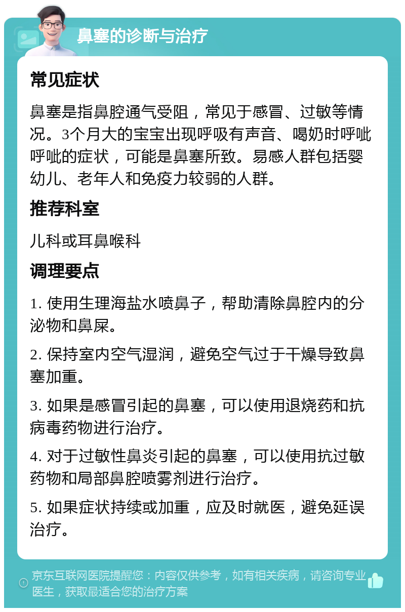 鼻塞的诊断与治疗 常见症状 鼻塞是指鼻腔通气受阻，常见于感冒、过敏等情况。3个月大的宝宝出现呼吸有声音、喝奶时呼呲呼呲的症状，可能是鼻塞所致。易感人群包括婴幼儿、老年人和免疫力较弱的人群。 推荐科室 儿科或耳鼻喉科 调理要点 1. 使用生理海盐水喷鼻子，帮助清除鼻腔内的分泌物和鼻屎。 2. 保持室内空气湿润，避免空气过于干燥导致鼻塞加重。 3. 如果是感冒引起的鼻塞，可以使用退烧药和抗病毒药物进行治疗。 4. 对于过敏性鼻炎引起的鼻塞，可以使用抗过敏药物和局部鼻腔喷雾剂进行治疗。 5. 如果症状持续或加重，应及时就医，避免延误治疗。