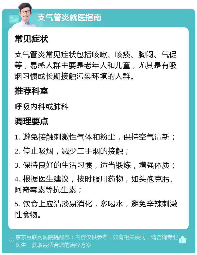 支气管炎就医指南 常见症状 支气管炎常见症状包括咳嗽、咳痰、胸闷、气促等，易感人群主要是老年人和儿童，尤其是有吸烟习惯或长期接触污染环境的人群。 推荐科室 呼吸内科或肺科 调理要点 1. 避免接触刺激性气体和粉尘，保持空气清新； 2. 停止吸烟，减少二手烟的接触； 3. 保持良好的生活习惯，适当锻炼，增强体质； 4. 根据医生建议，按时服用药物，如头孢克肟、阿奇霉素等抗生素； 5. 饮食上应清淡易消化，多喝水，避免辛辣刺激性食物。