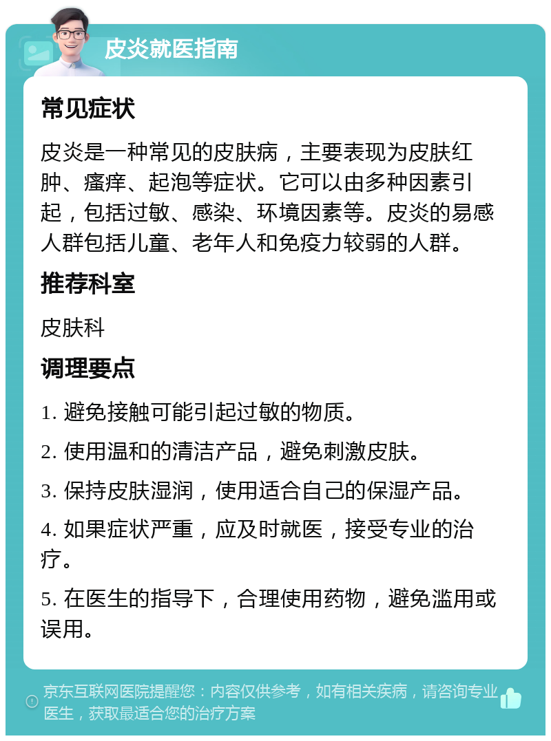 皮炎就医指南 常见症状 皮炎是一种常见的皮肤病，主要表现为皮肤红肿、瘙痒、起泡等症状。它可以由多种因素引起，包括过敏、感染、环境因素等。皮炎的易感人群包括儿童、老年人和免疫力较弱的人群。 推荐科室 皮肤科 调理要点 1. 避免接触可能引起过敏的物质。 2. 使用温和的清洁产品，避免刺激皮肤。 3. 保持皮肤湿润，使用适合自己的保湿产品。 4. 如果症状严重，应及时就医，接受专业的治疗。 5. 在医生的指导下，合理使用药物，避免滥用或误用。