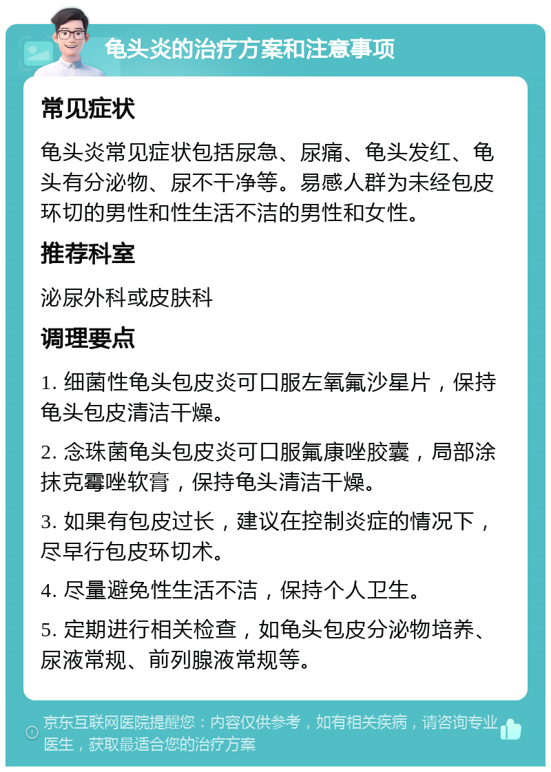 龟头炎的治疗方案和注意事项 常见症状 龟头炎常见症状包括尿急、尿痛、龟头发红、龟头有分泌物、尿不干净等。易感人群为未经包皮环切的男性和性生活不洁的男性和女性。 推荐科室 泌尿外科或皮肤科 调理要点 1. 细菌性龟头包皮炎可口服左氧氟沙星片，保持龟头包皮清洁干燥。 2. 念珠菌龟头包皮炎可口服氟康唑胶囊，局部涂抹克霉唑软膏，保持龟头清洁干燥。 3. 如果有包皮过长，建议在控制炎症的情况下，尽早行包皮环切术。 4. 尽量避免性生活不洁，保持个人卫生。 5. 定期进行相关检查，如龟头包皮分泌物培养、尿液常规、前列腺液常规等。