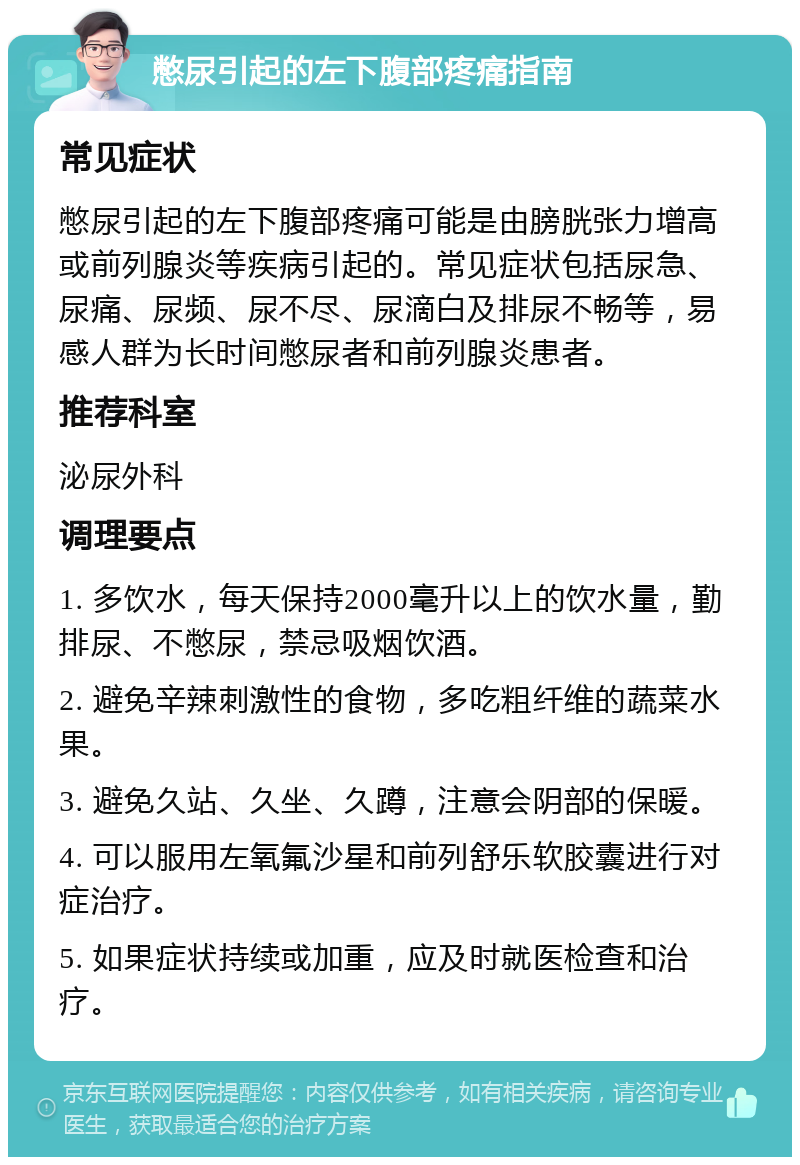 憋尿引起的左下腹部疼痛指南 常见症状 憋尿引起的左下腹部疼痛可能是由膀胱张力增高或前列腺炎等疾病引起的。常见症状包括尿急、尿痛、尿频、尿不尽、尿滴白及排尿不畅等，易感人群为长时间憋尿者和前列腺炎患者。 推荐科室 泌尿外科 调理要点 1. 多饮水，每天保持2000毫升以上的饮水量，勤排尿、不憋尿，禁忌吸烟饮酒。 2. 避免辛辣刺激性的食物，多吃粗纤维的蔬菜水果。 3. 避免久站、久坐、久蹲，注意会阴部的保暖。 4. 可以服用左氧氟沙星和前列舒乐软胶囊进行对症治疗。 5. 如果症状持续或加重，应及时就医检查和治疗。