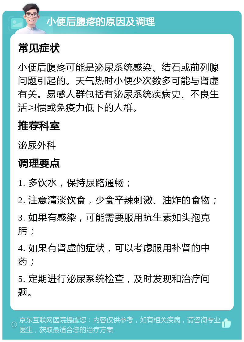 小便后腹疼的原因及调理 常见症状 小便后腹疼可能是泌尿系统感染、结石或前列腺问题引起的。天气热时小便少次数多可能与肾虚有关。易感人群包括有泌尿系统疾病史、不良生活习惯或免疫力低下的人群。 推荐科室 泌尿外科 调理要点 1. 多饮水，保持尿路通畅； 2. 注意清淡饮食，少食辛辣刺激、油炸的食物； 3. 如果有感染，可能需要服用抗生素如头孢克肟； 4. 如果有肾虚的症状，可以考虑服用补肾的中药； 5. 定期进行泌尿系统检查，及时发现和治疗问题。