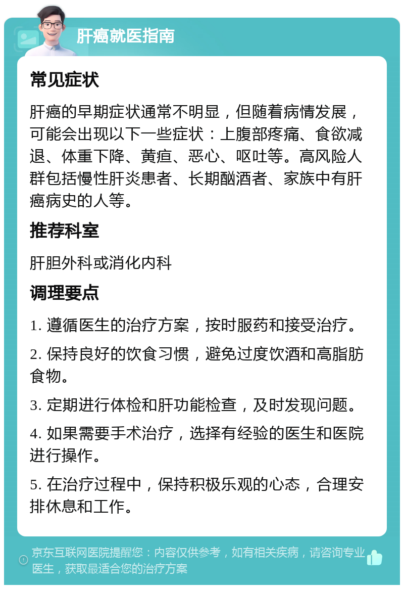 肝癌就医指南 常见症状 肝癌的早期症状通常不明显，但随着病情发展，可能会出现以下一些症状：上腹部疼痛、食欲减退、体重下降、黄疸、恶心、呕吐等。高风险人群包括慢性肝炎患者、长期酗酒者、家族中有肝癌病史的人等。 推荐科室 肝胆外科或消化内科 调理要点 1. 遵循医生的治疗方案，按时服药和接受治疗。 2. 保持良好的饮食习惯，避免过度饮酒和高脂肪食物。 3. 定期进行体检和肝功能检查，及时发现问题。 4. 如果需要手术治疗，选择有经验的医生和医院进行操作。 5. 在治疗过程中，保持积极乐观的心态，合理安排休息和工作。