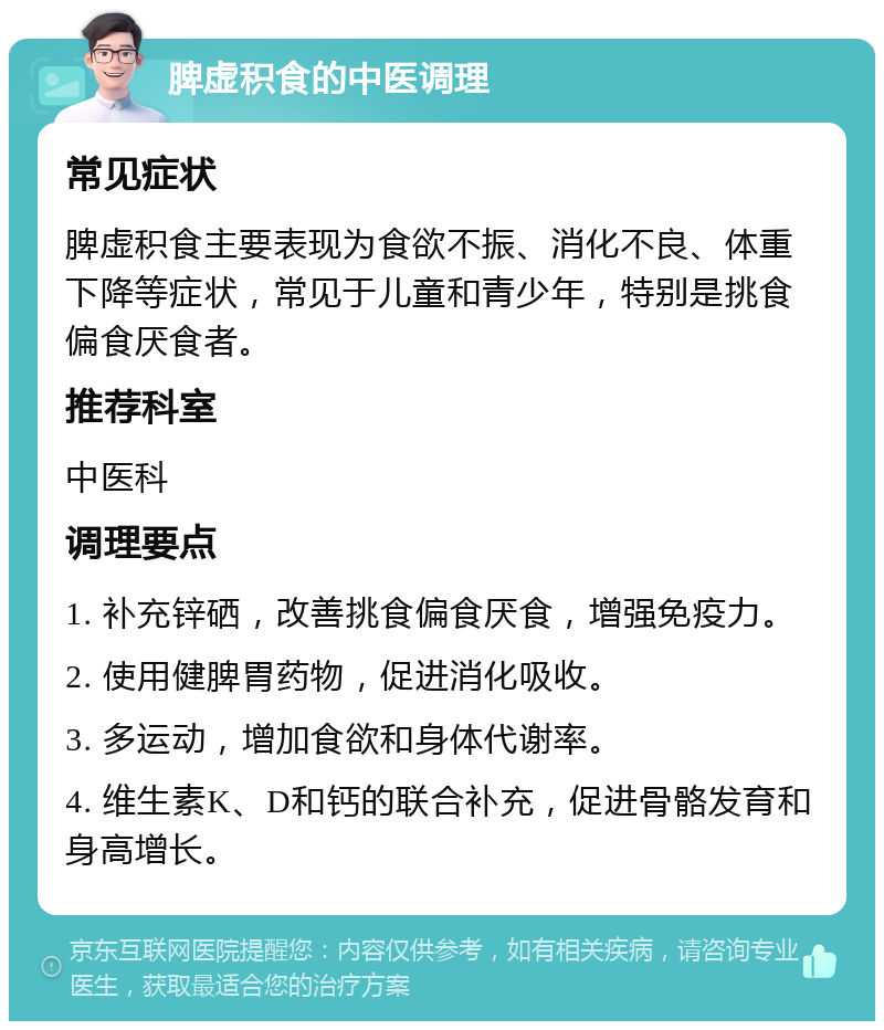 脾虚积食的中医调理 常见症状 脾虚积食主要表现为食欲不振、消化不良、体重下降等症状，常见于儿童和青少年，特别是挑食偏食厌食者。 推荐科室 中医科 调理要点 1. 补充锌硒，改善挑食偏食厌食，增强免疫力。 2. 使用健脾胃药物，促进消化吸收。 3. 多运动，增加食欲和身体代谢率。 4. 维生素K、D和钙的联合补充，促进骨骼发育和身高增长。