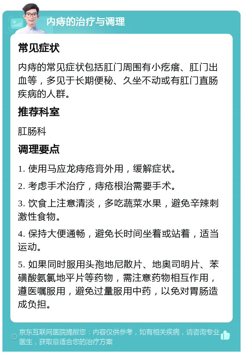 内痔的治疗与调理 常见症状 内痔的常见症状包括肛门周围有小疙瘩、肛门出血等，多见于长期便秘、久坐不动或有肛门直肠疾病的人群。 推荐科室 肛肠科 调理要点 1. 使用马应龙痔疮膏外用，缓解症状。 2. 考虑手术治疗，痔疮根治需要手术。 3. 饮食上注意清淡，多吃蔬菜水果，避免辛辣刺激性食物。 4. 保持大便通畅，避免长时间坐着或站着，适当运动。 5. 如果同时服用头孢地尼散片、地奥司明片、苯磺酸氨氯地平片等药物，需注意药物相互作用，遵医嘱服用，避免过量服用中药，以免对胃肠造成负担。