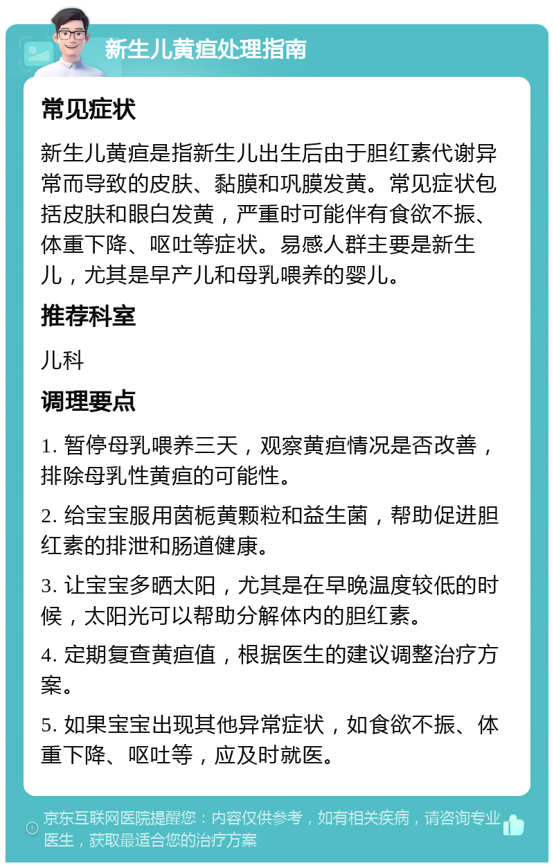 新生儿黄疸处理指南 常见症状 新生儿黄疸是指新生儿出生后由于胆红素代谢异常而导致的皮肤、黏膜和巩膜发黄。常见症状包括皮肤和眼白发黄，严重时可能伴有食欲不振、体重下降、呕吐等症状。易感人群主要是新生儿，尤其是早产儿和母乳喂养的婴儿。 推荐科室 儿科 调理要点 1. 暂停母乳喂养三天，观察黄疸情况是否改善，排除母乳性黄疸的可能性。 2. 给宝宝服用茵栀黄颗粒和益生菌，帮助促进胆红素的排泄和肠道健康。 3. 让宝宝多晒太阳，尤其是在早晚温度较低的时候，太阳光可以帮助分解体内的胆红素。 4. 定期复查黄疸值，根据医生的建议调整治疗方案。 5. 如果宝宝出现其他异常症状，如食欲不振、体重下降、呕吐等，应及时就医。