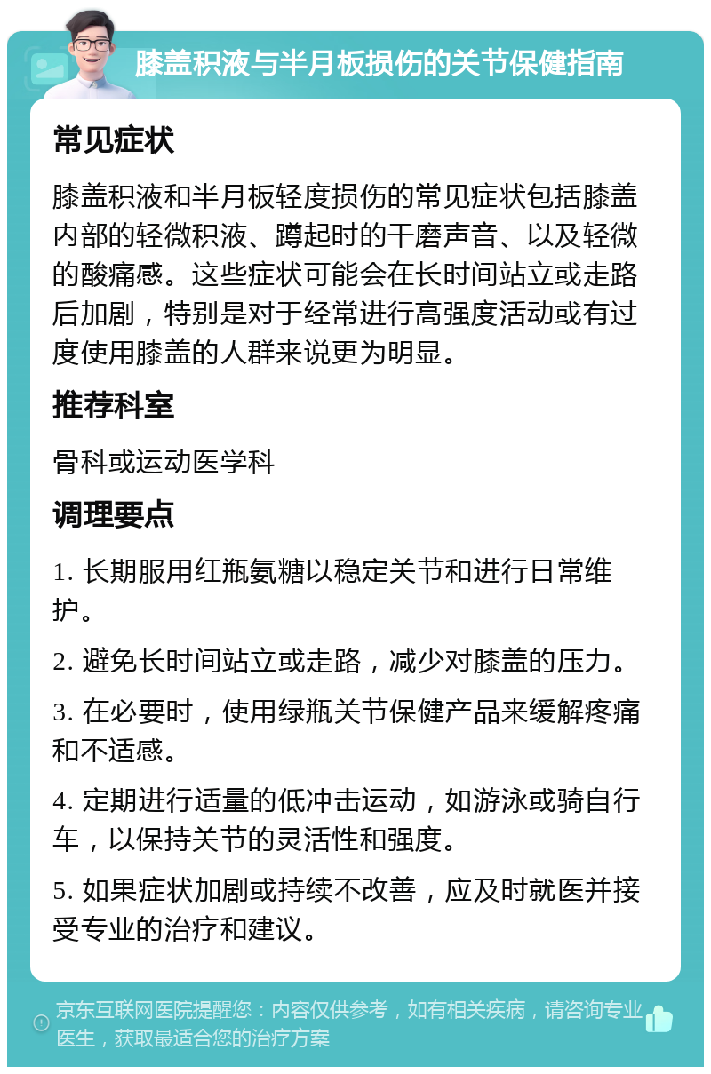 膝盖积液与半月板损伤的关节保健指南 常见症状 膝盖积液和半月板轻度损伤的常见症状包括膝盖内部的轻微积液、蹲起时的干磨声音、以及轻微的酸痛感。这些症状可能会在长时间站立或走路后加剧，特别是对于经常进行高强度活动或有过度使用膝盖的人群来说更为明显。 推荐科室 骨科或运动医学科 调理要点 1. 长期服用红瓶氨糖以稳定关节和进行日常维护。 2. 避免长时间站立或走路，减少对膝盖的压力。 3. 在必要时，使用绿瓶关节保健产品来缓解疼痛和不适感。 4. 定期进行适量的低冲击运动，如游泳或骑自行车，以保持关节的灵活性和强度。 5. 如果症状加剧或持续不改善，应及时就医并接受专业的治疗和建议。