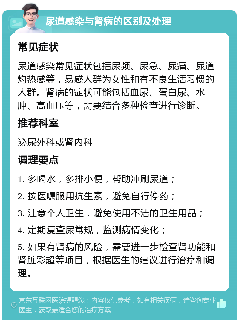 尿道感染与肾病的区别及处理 常见症状 尿道感染常见症状包括尿频、尿急、尿痛、尿道灼热感等，易感人群为女性和有不良生活习惯的人群。肾病的症状可能包括血尿、蛋白尿、水肿、高血压等，需要结合多种检查进行诊断。 推荐科室 泌尿外科或肾内科 调理要点 1. 多喝水，多排小便，帮助冲刷尿道； 2. 按医嘱服用抗生素，避免自行停药； 3. 注意个人卫生，避免使用不洁的卫生用品； 4. 定期复查尿常规，监测病情变化； 5. 如果有肾病的风险，需要进一步检查肾功能和肾脏彩超等项目，根据医生的建议进行治疗和调理。