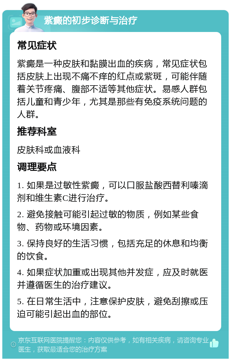 紫癜的初步诊断与治疗 常见症状 紫癜是一种皮肤和黏膜出血的疾病，常见症状包括皮肤上出现不痛不痒的红点或紫斑，可能伴随着关节疼痛、腹部不适等其他症状。易感人群包括儿童和青少年，尤其是那些有免疫系统问题的人群。 推荐科室 皮肤科或血液科 调理要点 1. 如果是过敏性紫癜，可以口服盐酸西替利嗪滴剂和维生素C进行治疗。 2. 避免接触可能引起过敏的物质，例如某些食物、药物或环境因素。 3. 保持良好的生活习惯，包括充足的休息和均衡的饮食。 4. 如果症状加重或出现其他并发症，应及时就医并遵循医生的治疗建议。 5. 在日常生活中，注意保护皮肤，避免刮擦或压迫可能引起出血的部位。