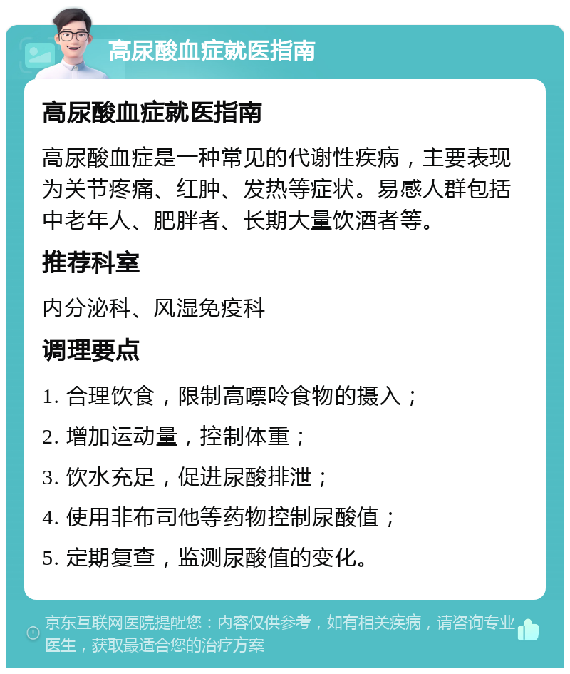 高尿酸血症就医指南 高尿酸血症就医指南 高尿酸血症是一种常见的代谢性疾病，主要表现为关节疼痛、红肿、发热等症状。易感人群包括中老年人、肥胖者、长期大量饮酒者等。 推荐科室 内分泌科、风湿免疫科 调理要点 1. 合理饮食，限制高嘌呤食物的摄入； 2. 增加运动量，控制体重； 3. 饮水充足，促进尿酸排泄； 4. 使用非布司他等药物控制尿酸值； 5. 定期复查，监测尿酸值的变化。