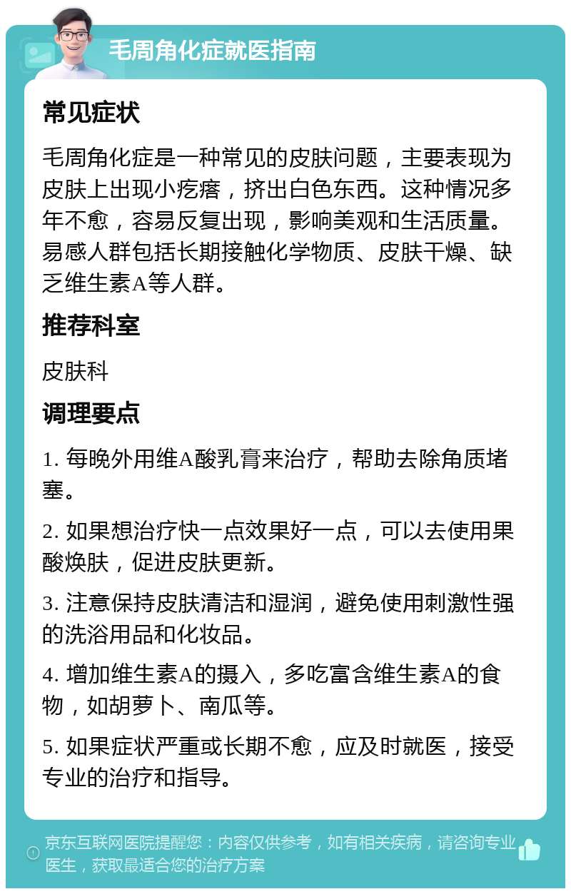 毛周角化症就医指南 常见症状 毛周角化症是一种常见的皮肤问题，主要表现为皮肤上出现小疙瘩，挤出白色东西。这种情况多年不愈，容易反复出现，影响美观和生活质量。易感人群包括长期接触化学物质、皮肤干燥、缺乏维生素A等人群。 推荐科室 皮肤科 调理要点 1. 每晚外用维A酸乳膏来治疗，帮助去除角质堵塞。 2. 如果想治疗快一点效果好一点，可以去使用果酸焕肤，促进皮肤更新。 3. 注意保持皮肤清洁和湿润，避免使用刺激性强的洗浴用品和化妆品。 4. 增加维生素A的摄入，多吃富含维生素A的食物，如胡萝卜、南瓜等。 5. 如果症状严重或长期不愈，应及时就医，接受专业的治疗和指导。