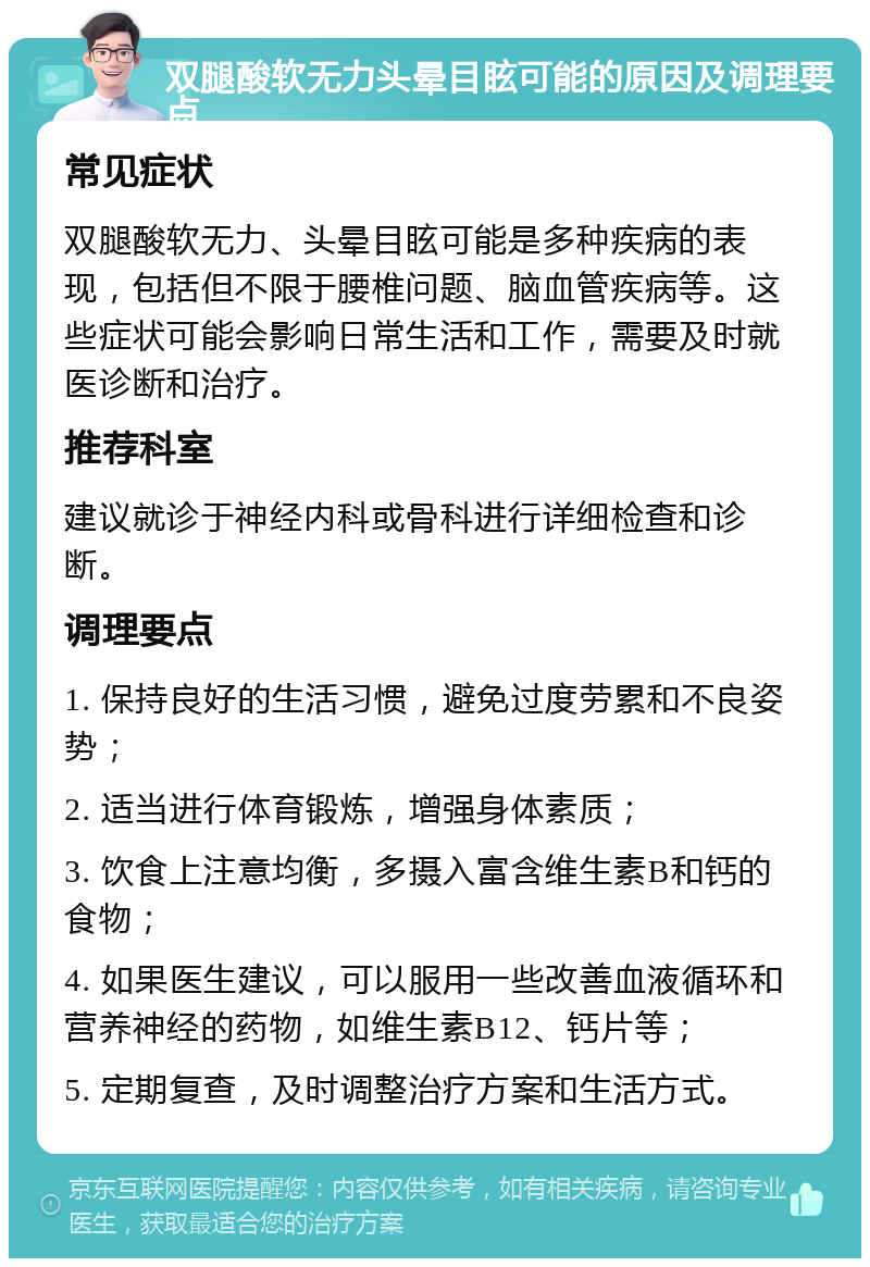 双腿酸软无力头晕目眩可能的原因及调理要点 常见症状 双腿酸软无力、头晕目眩可能是多种疾病的表现，包括但不限于腰椎问题、脑血管疾病等。这些症状可能会影响日常生活和工作，需要及时就医诊断和治疗。 推荐科室 建议就诊于神经内科或骨科进行详细检查和诊断。 调理要点 1. 保持良好的生活习惯，避免过度劳累和不良姿势； 2. 适当进行体育锻炼，增强身体素质； 3. 饮食上注意均衡，多摄入富含维生素B和钙的食物； 4. 如果医生建议，可以服用一些改善血液循环和营养神经的药物，如维生素B12、钙片等； 5. 定期复查，及时调整治疗方案和生活方式。