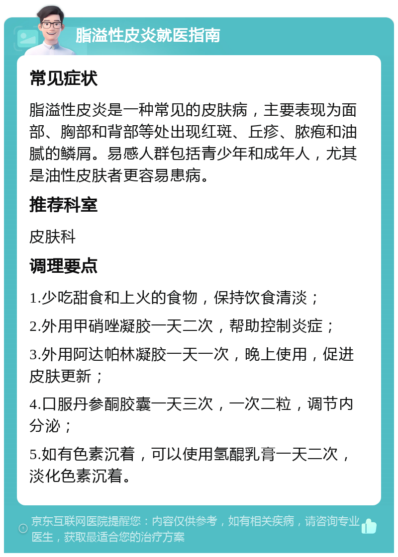 脂溢性皮炎就医指南 常见症状 脂溢性皮炎是一种常见的皮肤病，主要表现为面部、胸部和背部等处出现红斑、丘疹、脓疱和油腻的鳞屑。易感人群包括青少年和成年人，尤其是油性皮肤者更容易患病。 推荐科室 皮肤科 调理要点 1.少吃甜食和上火的食物，保持饮食清淡； 2.外用甲硝唑凝胶一天二次，帮助控制炎症； 3.外用阿达帕林凝胶一天一次，晚上使用，促进皮肤更新； 4.口服丹参酮胶囊一天三次，一次二粒，调节内分泌； 5.如有色素沉着，可以使用氢醌乳膏一天二次，淡化色素沉着。