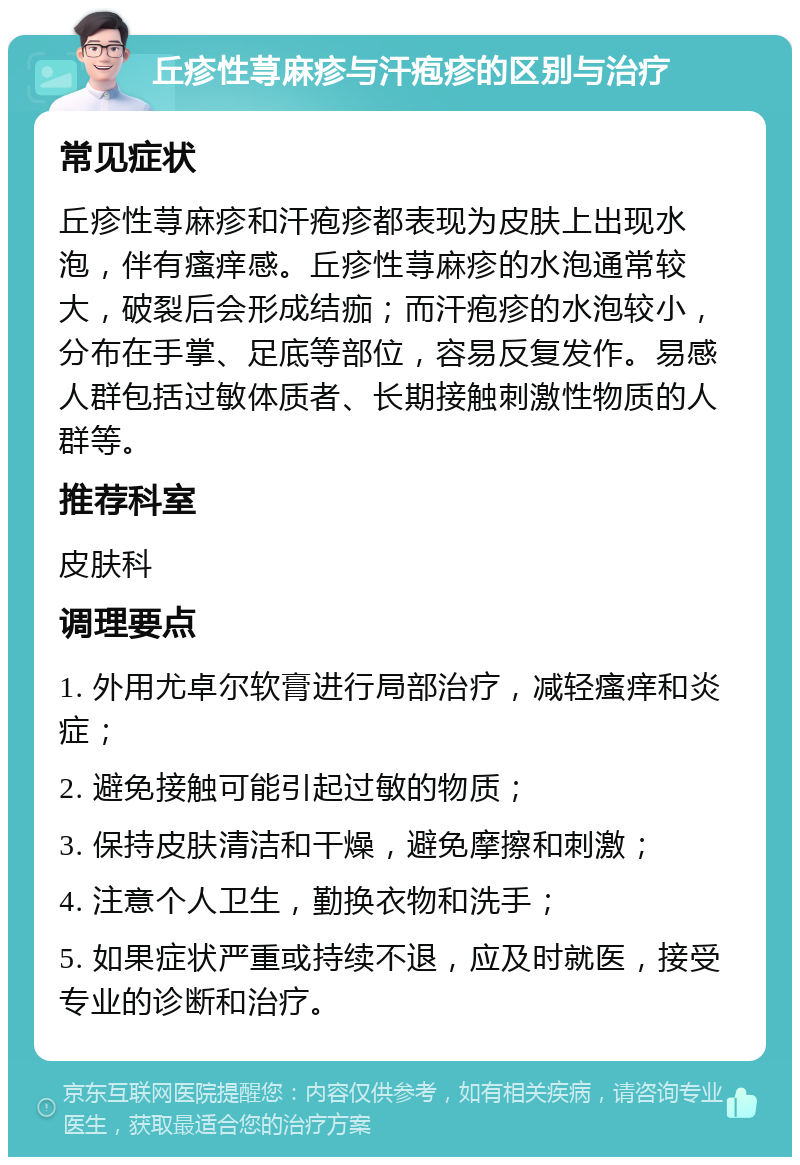 丘疹性荨麻疹与汗疱疹的区别与治疗 常见症状 丘疹性荨麻疹和汗疱疹都表现为皮肤上出现水泡，伴有瘙痒感。丘疹性荨麻疹的水泡通常较大，破裂后会形成结痂；而汗疱疹的水泡较小，分布在手掌、足底等部位，容易反复发作。易感人群包括过敏体质者、长期接触刺激性物质的人群等。 推荐科室 皮肤科 调理要点 1. 外用尤卓尔软膏进行局部治疗，减轻瘙痒和炎症； 2. 避免接触可能引起过敏的物质； 3. 保持皮肤清洁和干燥，避免摩擦和刺激； 4. 注意个人卫生，勤换衣物和洗手； 5. 如果症状严重或持续不退，应及时就医，接受专业的诊断和治疗。