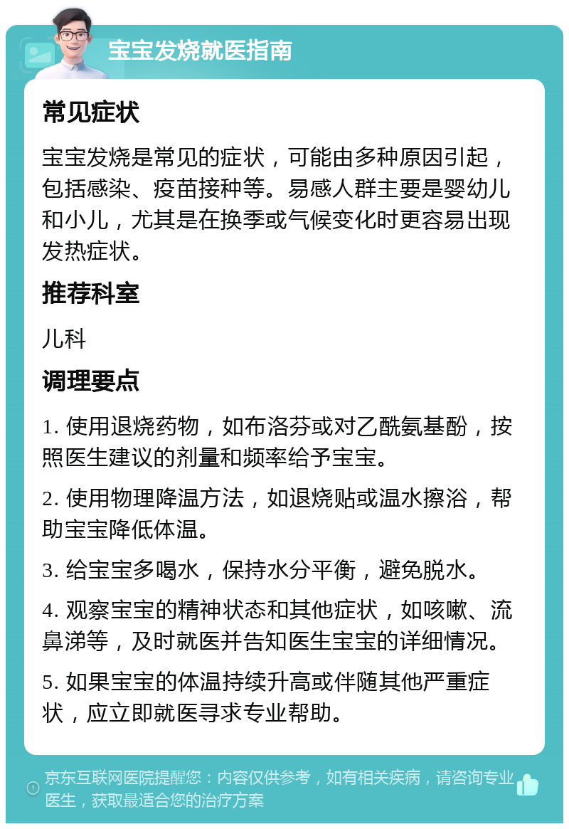 宝宝发烧就医指南 常见症状 宝宝发烧是常见的症状，可能由多种原因引起，包括感染、疫苗接种等。易感人群主要是婴幼儿和小儿，尤其是在换季或气候变化时更容易出现发热症状。 推荐科室 儿科 调理要点 1. 使用退烧药物，如布洛芬或对乙酰氨基酚，按照医生建议的剂量和频率给予宝宝。 2. 使用物理降温方法，如退烧贴或温水擦浴，帮助宝宝降低体温。 3. 给宝宝多喝水，保持水分平衡，避免脱水。 4. 观察宝宝的精神状态和其他症状，如咳嗽、流鼻涕等，及时就医并告知医生宝宝的详细情况。 5. 如果宝宝的体温持续升高或伴随其他严重症状，应立即就医寻求专业帮助。