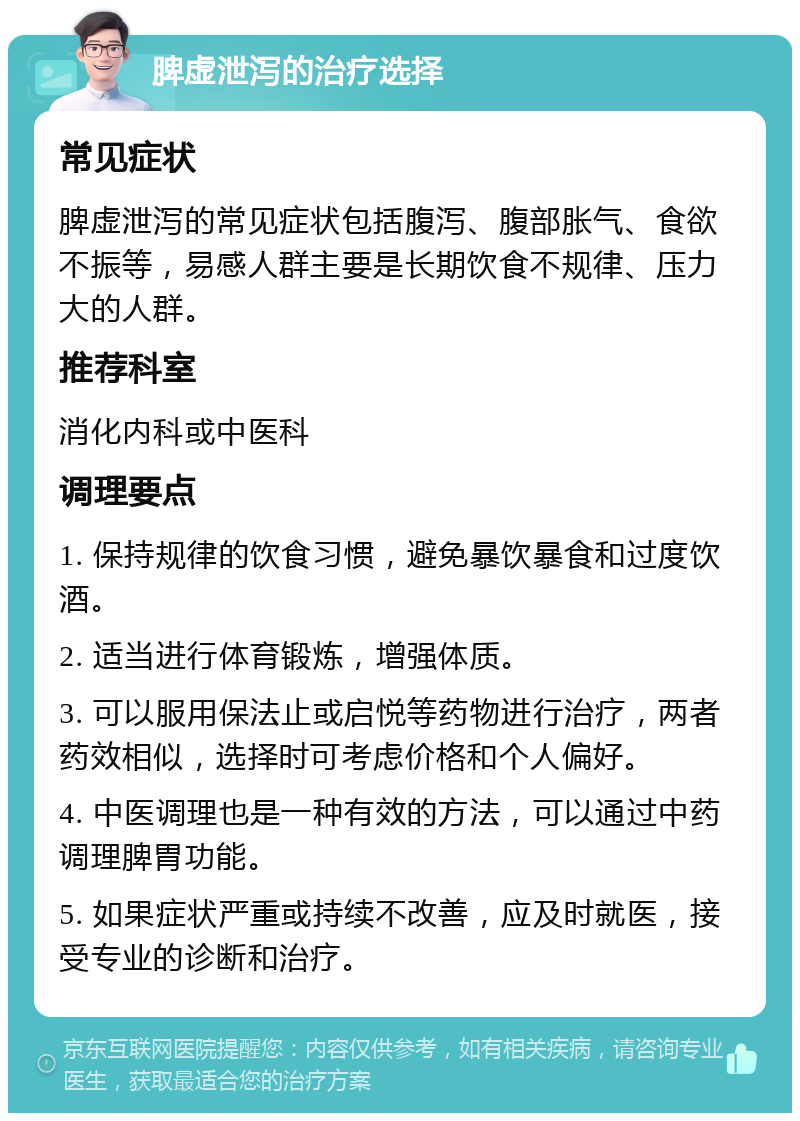 脾虚泄泻的治疗选择 常见症状 脾虚泄泻的常见症状包括腹泻、腹部胀气、食欲不振等，易感人群主要是长期饮食不规律、压力大的人群。 推荐科室 消化内科或中医科 调理要点 1. 保持规律的饮食习惯，避免暴饮暴食和过度饮酒。 2. 适当进行体育锻炼，增强体质。 3. 可以服用保法止或启悦等药物进行治疗，两者药效相似，选择时可考虑价格和个人偏好。 4. 中医调理也是一种有效的方法，可以通过中药调理脾胃功能。 5. 如果症状严重或持续不改善，应及时就医，接受专业的诊断和治疗。