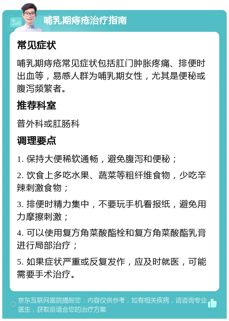 哺乳期痔疮治疗指南 常见症状 哺乳期痔疮常见症状包括肛门肿胀疼痛、排便时出血等，易感人群为哺乳期女性，尤其是便秘或腹泻频繁者。 推荐科室 普外科或肛肠科 调理要点 1. 保持大便稀软通畅，避免腹泻和便秘； 2. 饮食上多吃水果、蔬菜等粗纤维食物，少吃辛辣刺激食物； 3. 排便时精力集中，不要玩手机看报纸，避免用力摩擦刺激； 4. 可以使用复方角菜酸酯栓和复方角菜酸酯乳膏进行局部治疗； 5. 如果症状严重或反复发作，应及时就医，可能需要手术治疗。