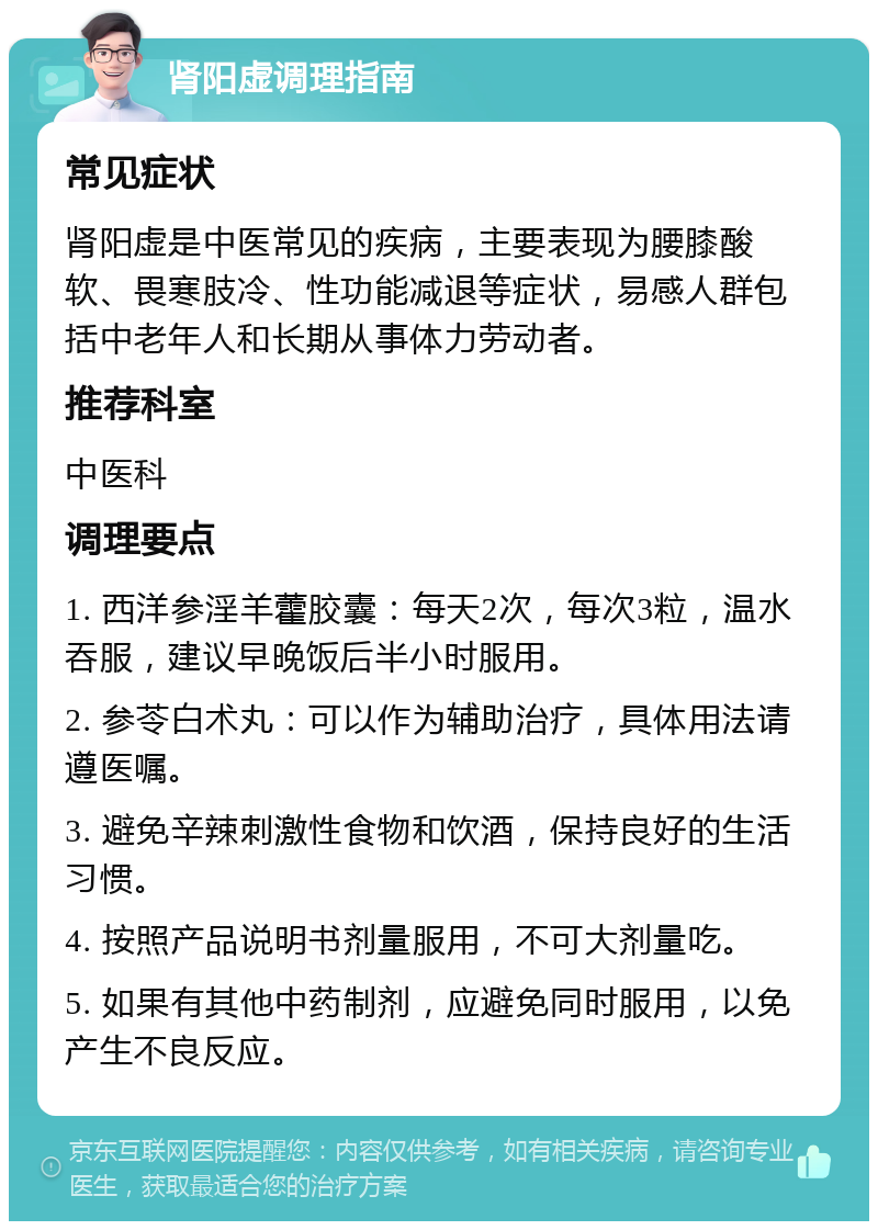 肾阳虚调理指南 常见症状 肾阳虚是中医常见的疾病，主要表现为腰膝酸软、畏寒肢冷、性功能减退等症状，易感人群包括中老年人和长期从事体力劳动者。 推荐科室 中医科 调理要点 1. 西洋参淫羊藿胶囊：每天2次，每次3粒，温水吞服，建议早晚饭后半小时服用。 2. 参苓白术丸：可以作为辅助治疗，具体用法请遵医嘱。 3. 避免辛辣刺激性食物和饮酒，保持良好的生活习惯。 4. 按照产品说明书剂量服用，不可大剂量吃。 5. 如果有其他中药制剂，应避免同时服用，以免产生不良反应。