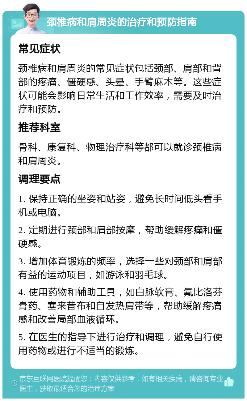 颈椎病和肩周炎的治疗和预防指南 常见症状 颈椎病和肩周炎的常见症状包括颈部、肩部和背部的疼痛、僵硬感、头晕、手臂麻木等。这些症状可能会影响日常生活和工作效率，需要及时治疗和预防。 推荐科室 骨科、康复科、物理治疗科等都可以就诊颈椎病和肩周炎。 调理要点 1. 保持正确的坐姿和站姿，避免长时间低头看手机或电脑。 2. 定期进行颈部和肩部按摩，帮助缓解疼痛和僵硬感。 3. 增加体育锻炼的频率，选择一些对颈部和肩部有益的运动项目，如游泳和羽毛球。 4. 使用药物和辅助工具，如白脉软膏、氟比洛芬膏药、塞来昔布和自发热肩带等，帮助缓解疼痛感和改善局部血液循环。 5. 在医生的指导下进行治疗和调理，避免自行使用药物或进行不适当的锻炼。