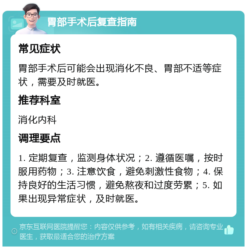 胃部手术后复查指南 常见症状 胃部手术后可能会出现消化不良、胃部不适等症状，需要及时就医。 推荐科室 消化内科 调理要点 1. 定期复查，监测身体状况；2. 遵循医嘱，按时服用药物；3. 注意饮食，避免刺激性食物；4. 保持良好的生活习惯，避免熬夜和过度劳累；5. 如果出现异常症状，及时就医。