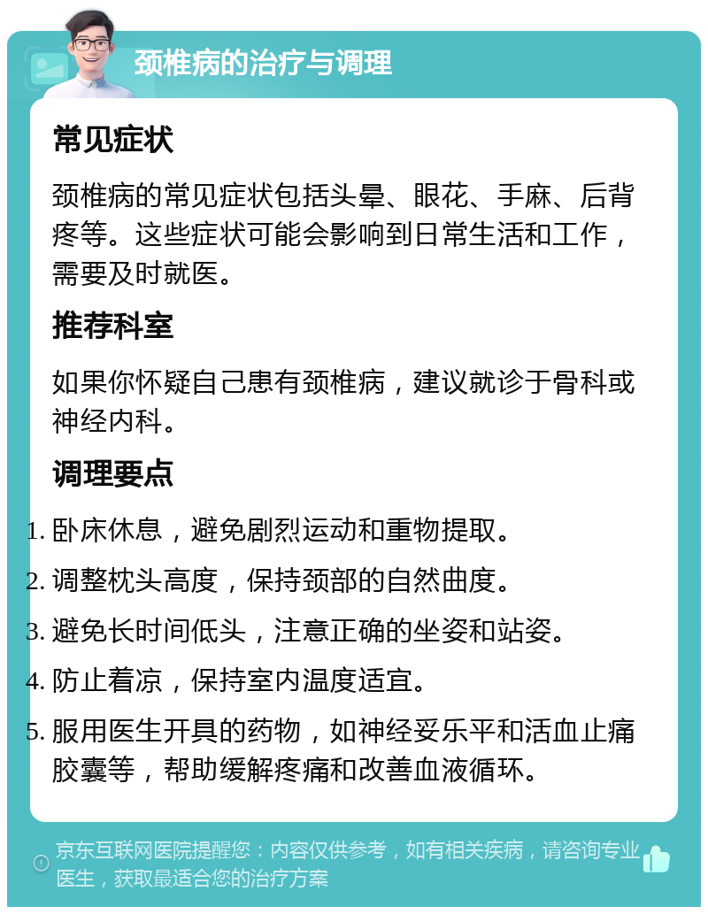 颈椎病的治疗与调理 常见症状 颈椎病的常见症状包括头晕、眼花、手麻、后背疼等。这些症状可能会影响到日常生活和工作，需要及时就医。 推荐科室 如果你怀疑自己患有颈椎病，建议就诊于骨科或神经内科。 调理要点 卧床休息，避免剧烈运动和重物提取。 调整枕头高度，保持颈部的自然曲度。 避免长时间低头，注意正确的坐姿和站姿。 防止着凉，保持室内温度适宜。 服用医生开具的药物，如神经妥乐平和活血止痛胶囊等，帮助缓解疼痛和改善血液循环。