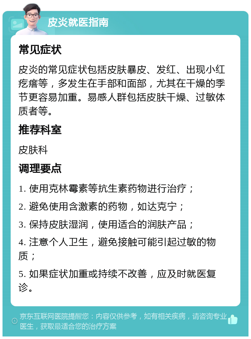 皮炎就医指南 常见症状 皮炎的常见症状包括皮肤暴皮、发红、出现小红疙瘩等，多发生在手部和面部，尤其在干燥的季节更容易加重。易感人群包括皮肤干燥、过敏体质者等。 推荐科室 皮肤科 调理要点 1. 使用克林霉素等抗生素药物进行治疗； 2. 避免使用含激素的药物，如达克宁； 3. 保持皮肤湿润，使用适合的润肤产品； 4. 注意个人卫生，避免接触可能引起过敏的物质； 5. 如果症状加重或持续不改善，应及时就医复诊。