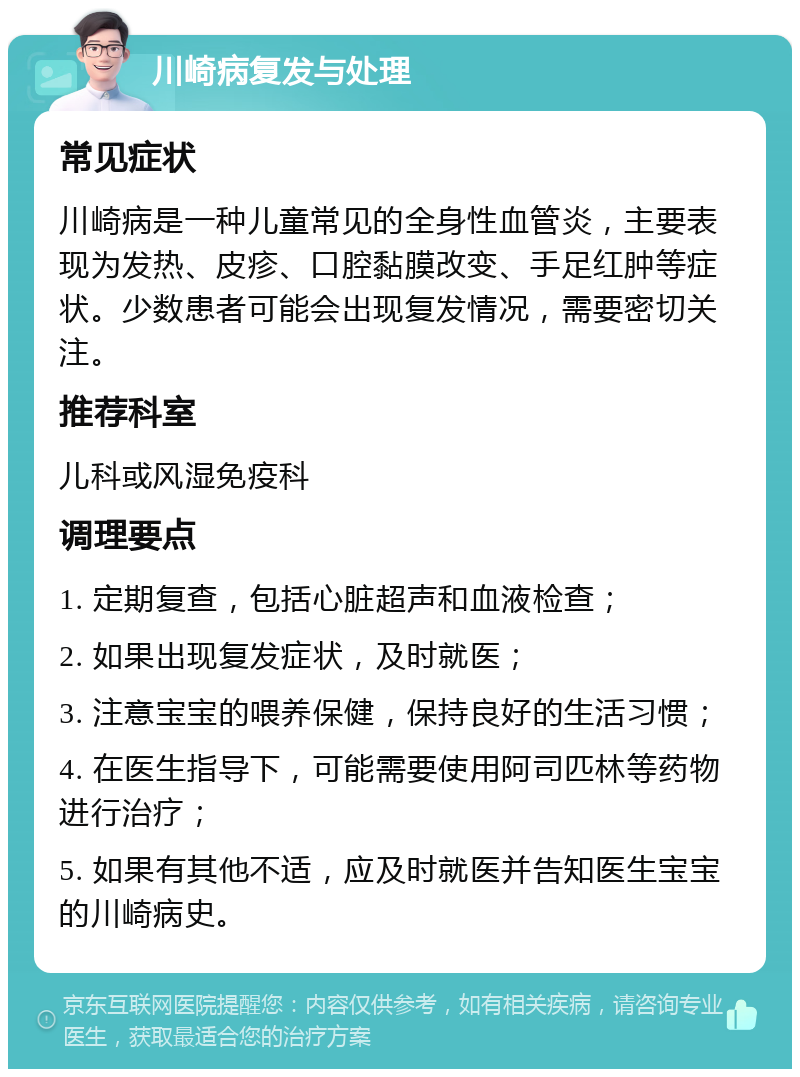 川崎病复发与处理 常见症状 川崎病是一种儿童常见的全身性血管炎，主要表现为发热、皮疹、口腔黏膜改变、手足红肿等症状。少数患者可能会出现复发情况，需要密切关注。 推荐科室 儿科或风湿免疫科 调理要点 1. 定期复查，包括心脏超声和血液检查； 2. 如果出现复发症状，及时就医； 3. 注意宝宝的喂养保健，保持良好的生活习惯； 4. 在医生指导下，可能需要使用阿司匹林等药物进行治疗； 5. 如果有其他不适，应及时就医并告知医生宝宝的川崎病史。