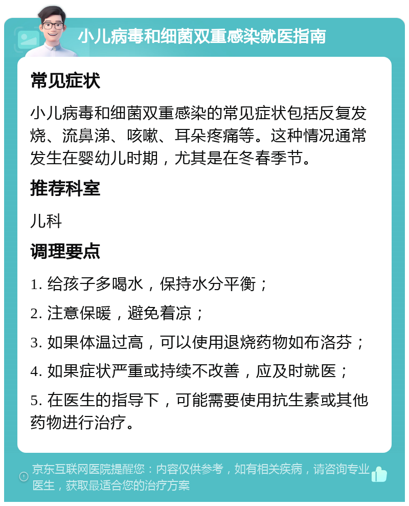 小儿病毒和细菌双重感染就医指南 常见症状 小儿病毒和细菌双重感染的常见症状包括反复发烧、流鼻涕、咳嗽、耳朵疼痛等。这种情况通常发生在婴幼儿时期，尤其是在冬春季节。 推荐科室 儿科 调理要点 1. 给孩子多喝水，保持水分平衡； 2. 注意保暖，避免着凉； 3. 如果体温过高，可以使用退烧药物如布洛芬； 4. 如果症状严重或持续不改善，应及时就医； 5. 在医生的指导下，可能需要使用抗生素或其他药物进行治疗。