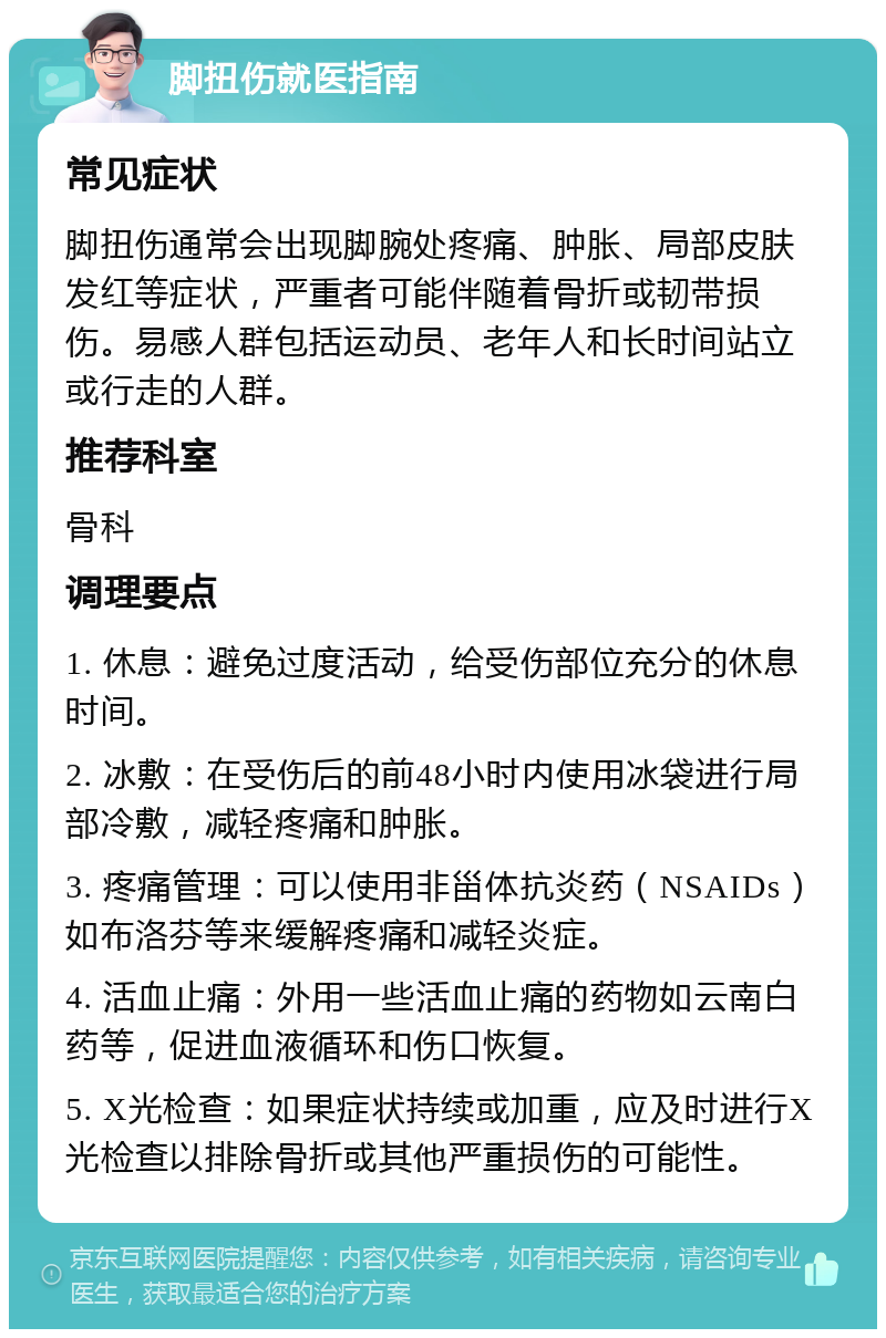 脚扭伤就医指南 常见症状 脚扭伤通常会出现脚腕处疼痛、肿胀、局部皮肤发红等症状，严重者可能伴随着骨折或韧带损伤。易感人群包括运动员、老年人和长时间站立或行走的人群。 推荐科室 骨科 调理要点 1. 休息：避免过度活动，给受伤部位充分的休息时间。 2. 冰敷：在受伤后的前48小时内使用冰袋进行局部冷敷，减轻疼痛和肿胀。 3. 疼痛管理：可以使用非甾体抗炎药（NSAIDs）如布洛芬等来缓解疼痛和减轻炎症。 4. 活血止痛：外用一些活血止痛的药物如云南白药等，促进血液循环和伤口恢复。 5. X光检查：如果症状持续或加重，应及时进行X光检查以排除骨折或其他严重损伤的可能性。