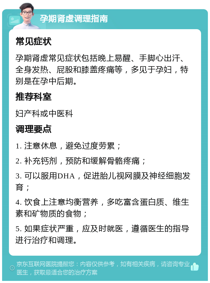 孕期肾虚调理指南 常见症状 孕期肾虚常见症状包括晚上易醒、手脚心出汗、全身发热、屁股和膝盖疼痛等，多见于孕妇，特别是在孕中后期。 推荐科室 妇产科或中医科 调理要点 1. 注意休息，避免过度劳累； 2. 补充钙剂，预防和缓解骨骼疼痛； 3. 可以服用DHA，促进胎儿视网膜及神经细胞发育； 4. 饮食上注意均衡营养，多吃富含蛋白质、维生素和矿物质的食物； 5. 如果症状严重，应及时就医，遵循医生的指导进行治疗和调理。