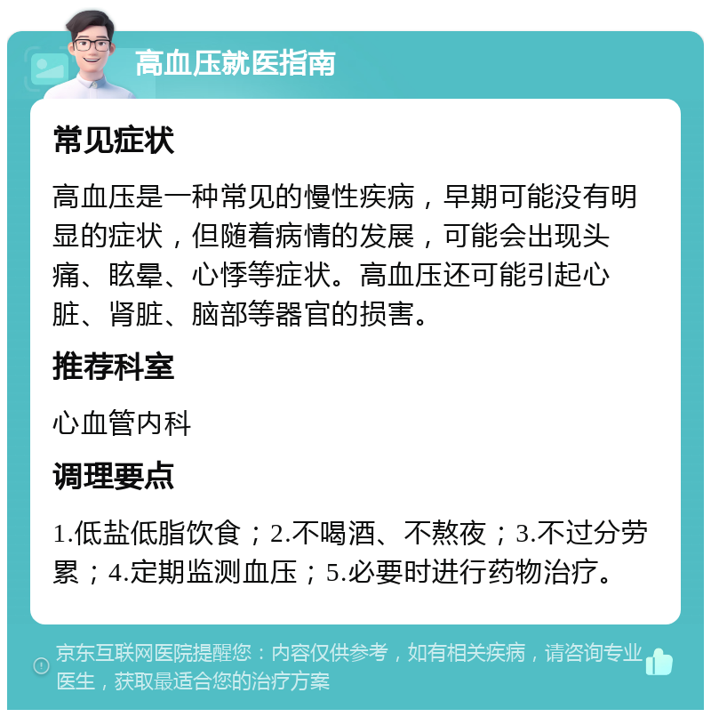 高血压就医指南 常见症状 高血压是一种常见的慢性疾病，早期可能没有明显的症状，但随着病情的发展，可能会出现头痛、眩晕、心悸等症状。高血压还可能引起心脏、肾脏、脑部等器官的损害。 推荐科室 心血管内科 调理要点 1.低盐低脂饮食；2.不喝酒、不熬夜；3.不过分劳累；4.定期监测血压；5.必要时进行药物治疗。