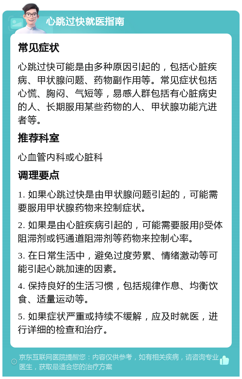 心跳过快就医指南 常见症状 心跳过快可能是由多种原因引起的，包括心脏疾病、甲状腺问题、药物副作用等。常见症状包括心慌、胸闷、气短等，易感人群包括有心脏病史的人、长期服用某些药物的人、甲状腺功能亢进者等。 推荐科室 心血管内科或心脏科 调理要点 1. 如果心跳过快是由甲状腺问题引起的，可能需要服用甲状腺药物来控制症状。 2. 如果是由心脏疾病引起的，可能需要服用β受体阻滞剂或钙通道阻滞剂等药物来控制心率。 3. 在日常生活中，避免过度劳累、情绪激动等可能引起心跳加速的因素。 4. 保持良好的生活习惯，包括规律作息、均衡饮食、适量运动等。 5. 如果症状严重或持续不缓解，应及时就医，进行详细的检查和治疗。