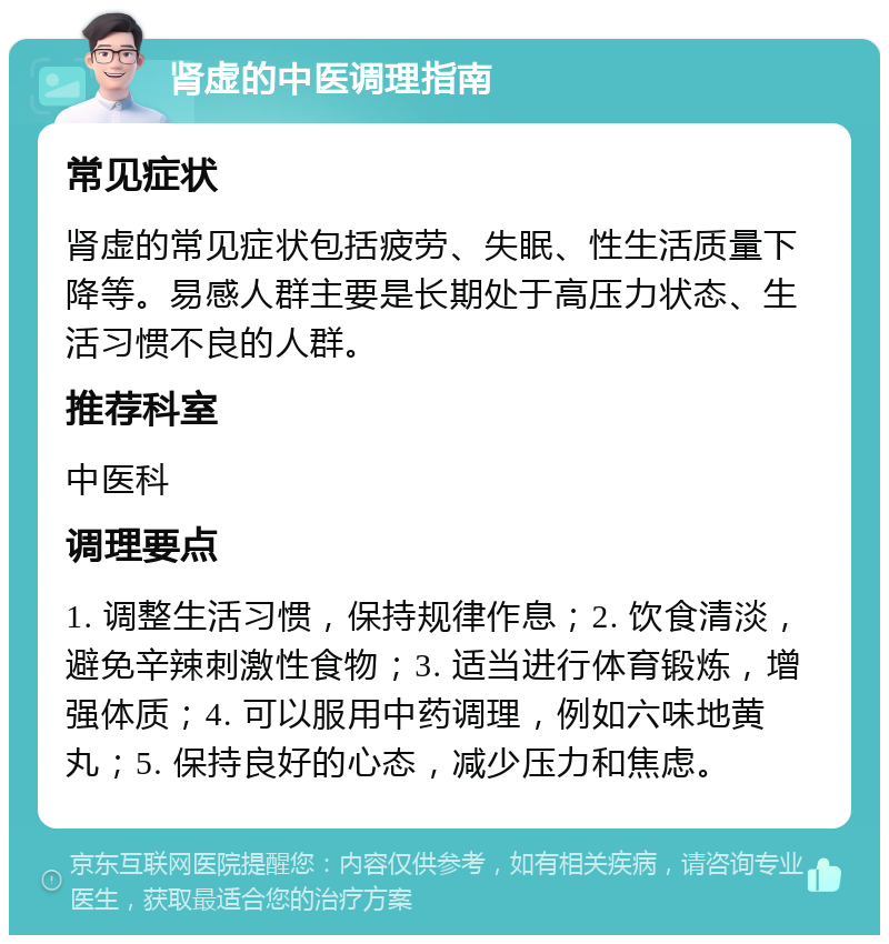 肾虚的中医调理指南 常见症状 肾虚的常见症状包括疲劳、失眠、性生活质量下降等。易感人群主要是长期处于高压力状态、生活习惯不良的人群。 推荐科室 中医科 调理要点 1. 调整生活习惯，保持规律作息；2. 饮食清淡，避免辛辣刺激性食物；3. 适当进行体育锻炼，增强体质；4. 可以服用中药调理，例如六味地黄丸；5. 保持良好的心态，减少压力和焦虑。