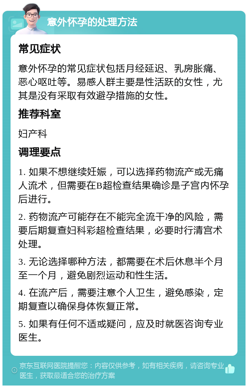 意外怀孕的处理方法 常见症状 意外怀孕的常见症状包括月经延迟、乳房胀痛、恶心呕吐等。易感人群主要是性活跃的女性，尤其是没有采取有效避孕措施的女性。 推荐科室 妇产科 调理要点 1. 如果不想继续妊娠，可以选择药物流产或无痛人流术，但需要在B超检查结果确诊是子宫内怀孕后进行。 2. 药物流产可能存在不能完全流干净的风险，需要后期复查妇科彩超检查结果，必要时行清宫术处理。 3. 无论选择哪种方法，都需要在术后休息半个月至一个月，避免剧烈运动和性生活。 4. 在流产后，需要注意个人卫生，避免感染，定期复查以确保身体恢复正常。 5. 如果有任何不适或疑问，应及时就医咨询专业医生。