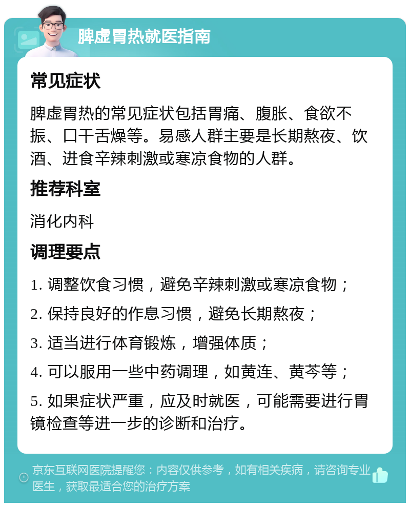 脾虚胃热就医指南 常见症状 脾虚胃热的常见症状包括胃痛、腹胀、食欲不振、口干舌燥等。易感人群主要是长期熬夜、饮酒、进食辛辣刺激或寒凉食物的人群。 推荐科室 消化内科 调理要点 1. 调整饮食习惯，避免辛辣刺激或寒凉食物； 2. 保持良好的作息习惯，避免长期熬夜； 3. 适当进行体育锻炼，增强体质； 4. 可以服用一些中药调理，如黄连、黄芩等； 5. 如果症状严重，应及时就医，可能需要进行胃镜检查等进一步的诊断和治疗。