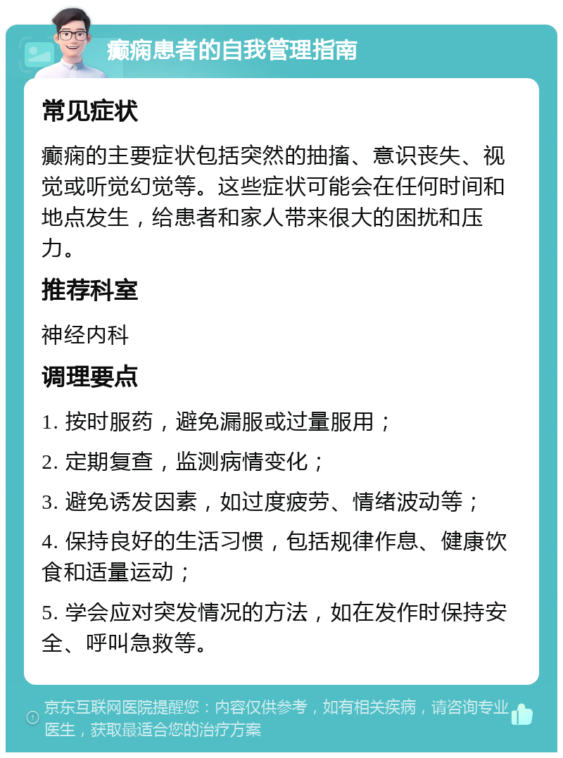 癫痫患者的自我管理指南 常见症状 癫痫的主要症状包括突然的抽搐、意识丧失、视觉或听觉幻觉等。这些症状可能会在任何时间和地点发生，给患者和家人带来很大的困扰和压力。 推荐科室 神经内科 调理要点 1. 按时服药，避免漏服或过量服用； 2. 定期复查，监测病情变化； 3. 避免诱发因素，如过度疲劳、情绪波动等； 4. 保持良好的生活习惯，包括规律作息、健康饮食和适量运动； 5. 学会应对突发情况的方法，如在发作时保持安全、呼叫急救等。