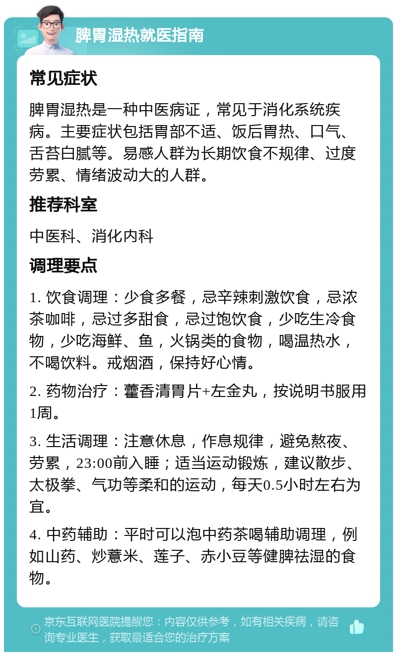 脾胃湿热就医指南 常见症状 脾胃湿热是一种中医病证，常见于消化系统疾病。主要症状包括胃部不适、饭后胃热、口气、舌苔白腻等。易感人群为长期饮食不规律、过度劳累、情绪波动大的人群。 推荐科室 中医科、消化内科 调理要点 1. 饮食调理：少食多餐，忌辛辣刺激饮食，忌浓茶咖啡，忌过多甜食，忌过饱饮食，少吃生冷食物，少吃海鲜、鱼，火锅类的食物，喝温热水，不喝饮料。戒烟酒，保持好心情。 2. 药物治疗：藿香清胃片+左金丸，按说明书服用1周。 3. 生活调理：注意休息，作息规律，避免熬夜、劳累，23:00前入睡；适当运动锻炼，建议散步、太极拳、气功等柔和的运动，每天0.5小时左右为宜。 4. 中药辅助：平时可以泡中药茶喝辅助调理，例如山药、炒薏米、莲子、赤小豆等健脾祛湿的食物。