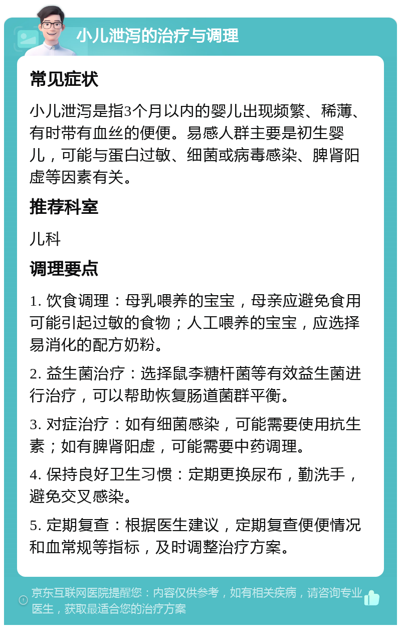 小儿泄泻的治疗与调理 常见症状 小儿泄泻是指3个月以内的婴儿出现频繁、稀薄、有时带有血丝的便便。易感人群主要是初生婴儿，可能与蛋白过敏、细菌或病毒感染、脾肾阳虚等因素有关。 推荐科室 儿科 调理要点 1. 饮食调理：母乳喂养的宝宝，母亲应避免食用可能引起过敏的食物；人工喂养的宝宝，应选择易消化的配方奶粉。 2. 益生菌治疗：选择鼠李糖杆菌等有效益生菌进行治疗，可以帮助恢复肠道菌群平衡。 3. 对症治疗：如有细菌感染，可能需要使用抗生素；如有脾肾阳虚，可能需要中药调理。 4. 保持良好卫生习惯：定期更换尿布，勤洗手，避免交叉感染。 5. 定期复查：根据医生建议，定期复查便便情况和血常规等指标，及时调整治疗方案。