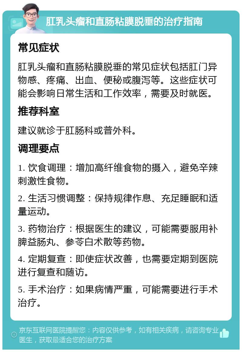 肛乳头瘤和直肠粘膜脱垂的治疗指南 常见症状 肛乳头瘤和直肠粘膜脱垂的常见症状包括肛门异物感、疼痛、出血、便秘或腹泻等。这些症状可能会影响日常生活和工作效率，需要及时就医。 推荐科室 建议就诊于肛肠科或普外科。 调理要点 1. 饮食调理：增加高纤维食物的摄入，避免辛辣刺激性食物。 2. 生活习惯调整：保持规律作息、充足睡眠和适量运动。 3. 药物治疗：根据医生的建议，可能需要服用补脾益肠丸、参苓白术散等药物。 4. 定期复查：即使症状改善，也需要定期到医院进行复查和随访。 5. 手术治疗：如果病情严重，可能需要进行手术治疗。