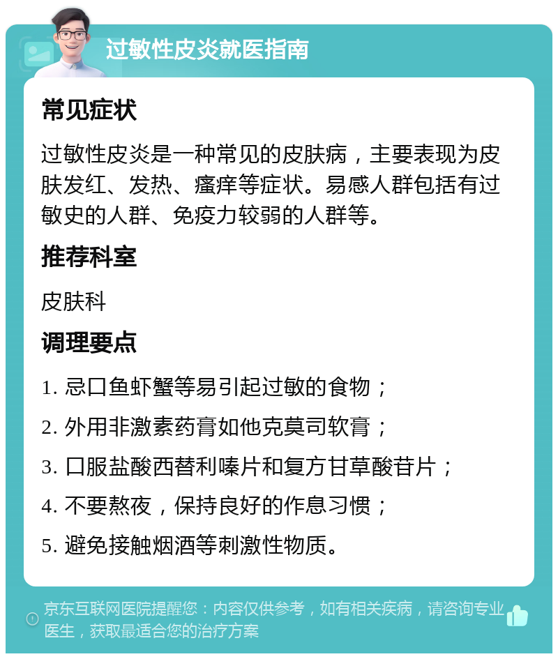 过敏性皮炎就医指南 常见症状 过敏性皮炎是一种常见的皮肤病，主要表现为皮肤发红、发热、瘙痒等症状。易感人群包括有过敏史的人群、免疫力较弱的人群等。 推荐科室 皮肤科 调理要点 1. 忌口鱼虾蟹等易引起过敏的食物； 2. 外用非激素药膏如他克莫司软膏； 3. 口服盐酸西替利嗪片和复方甘草酸苷片； 4. 不要熬夜，保持良好的作息习惯； 5. 避免接触烟酒等刺激性物质。