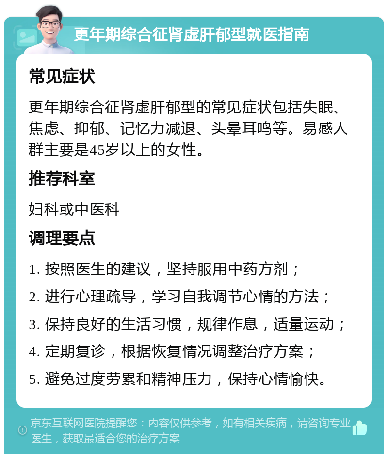 更年期综合征肾虚肝郁型就医指南 常见症状 更年期综合征肾虚肝郁型的常见症状包括失眠、焦虑、抑郁、记忆力减退、头晕耳鸣等。易感人群主要是45岁以上的女性。 推荐科室 妇科或中医科 调理要点 1. 按照医生的建议，坚持服用中药方剂； 2. 进行心理疏导，学习自我调节心情的方法； 3. 保持良好的生活习惯，规律作息，适量运动； 4. 定期复诊，根据恢复情况调整治疗方案； 5. 避免过度劳累和精神压力，保持心情愉快。